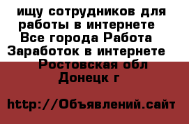 ищу сотрудников для работы в интернете - Все города Работа » Заработок в интернете   . Ростовская обл.,Донецк г.